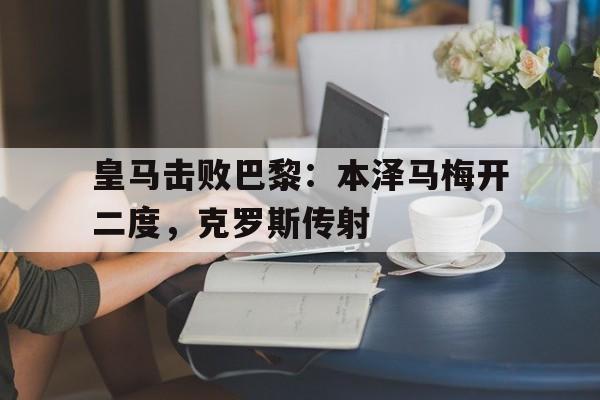 九游体育在线登录-皇马击败巴黎：本泽马梅开二度，克罗斯传射的简单介绍