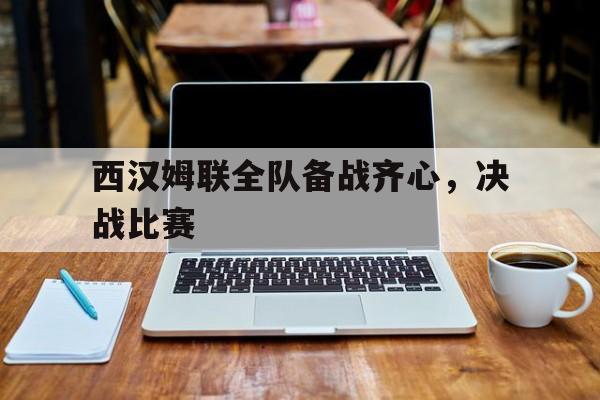 九游体育-关于西汉姆联全队备战齐心，决战比赛的信息